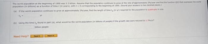 The world population at thn beginning of 1990 was 5.3 bilion. Assume that the population continues to grow at the rate of approimately 2year and find the functien Qu that expresses the word
population (in bitions) as a function of time t (in years), with t0 coresponding to the beginning of 1990. (Round your answers to two decimal places)
(a) If the world population continues to grow at approximately 2%/year, find the length of time t (in yr) required for the population to quadrupie in sze.
yr
(b) Using the time t found in part (a), what would be the world population (in billions of people) e the growth rate were reduced to 1.3y
billion people
Need Help?
Read
Weth
