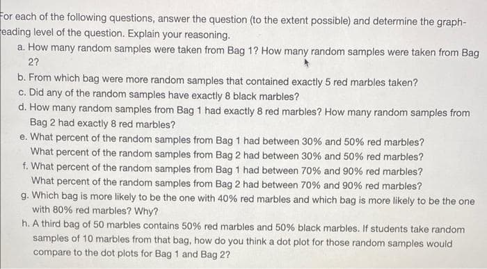 For each of the following questions, answer the question (to the extent possible) and determine the graph-
eading level of the question. Explain your reasoning.
a. How many random samples were taken from Bag 1? How many random samples were taken from Bag
2?
b. From which bag were more random samples that contained exactly 5 red marbles taken?
c. Did any of the random samples have exactly 8 black marbles?
d. How many random samples from Bag 1 had exactly 8 red marbles? How many random samples from
Bag 2 had exactly 8 red marbles?
e. What percent of the random samples from Bag 1 had between 30% and 50% red marbles?
What percent of the random samples from Bag 2 had between 30% and 50% red marbles?
f. What percent of the random samples from Bag 1 had between 70% and 90% red marbles?
What percent of the random samples from Bag 2 had between 70% and 90% red marbles?
g. Which bag is more likely to be the one with 40% red marbles and which bag is more likely to be the one
with 80% red marbles? Why?
h. A third bag of 50 marbles contains 50% red marbles and 50% black marbles. If students take random
samples of 10 marbles from that bag, how do you think a dot plot for those random samples would
compare to the dot plots for Bag 1 and Bag 2?
