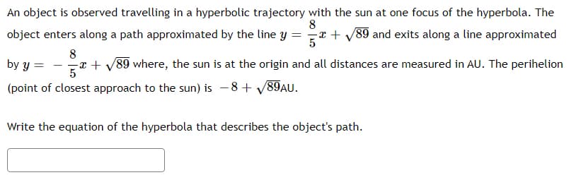 An object is observed travelling in a hyperbolic trajectory with the sun at one focus of the hyperbola. The
8
object enters along a path approximated by the line y =
-x + /89 and exits along a line approximated
5
8
by y =
x + v89 where, the sun is at the origin and all distances are measured in AU. The perihelion
5
(point of closest approach to the sun) is -8 + V89AU.
Write the equation of the hyperbola that describes the object's path.
