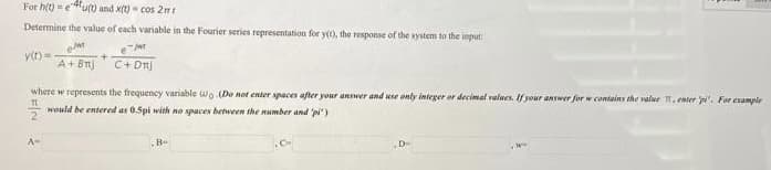 For h(t) =eu(0 and x(t) - cos 2 mt
Determine the value of each variable in the Fourier series representation for y(t), the response of the system to the input:
y(t)=
A+Bn
C+ Dn)
where w represents the trequency variable wo (Doe not enter spaces after your answer and use only integer or decimal values. If your answer for w contains the value , enter i'. For example
would be entered as 0.5pi with no spaces between the number and pi")
D-
