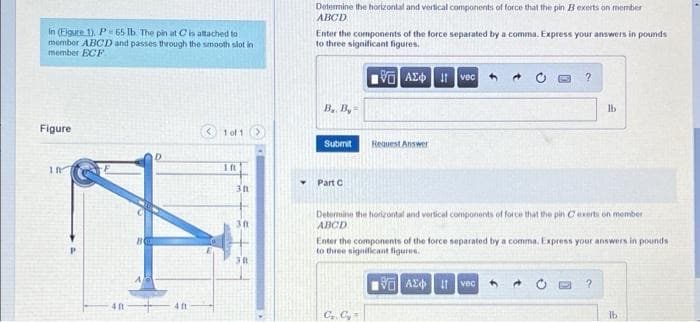 Determine the horizontal and vertical components of force that the pin Bexerts on member
ABCD
In (Eigure 1). P 65 lb. The pin at Cis attached to
membor ABCD and passes therough the smooth slot in
member ECF
Enter the components of the force separated by a comma. Express your answers in pounds
to three significant figures.
Vo AEd vec
B. B, =
Ib
Figure
1 of 1>
Submit
Heauest Answer
1
1ft
Part C
Determine the horizontal and vertical components of force that the pin Cexerts on member
ABCD
Enter the components of the force separated by a comma. Express your answers in pounds
to three significant figures.
VO Az4 vec
4 ft
Ib
