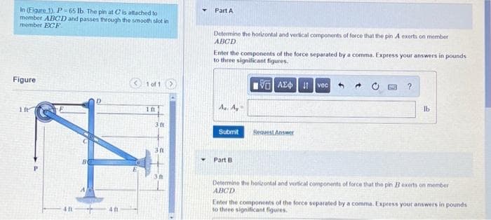 In (Eigure 1). P 65 lb. The pin at C is attached to
member ABCD and passes through the smooth slot in
member ECF
Part A
Determine the horizontal and vertical components of force that the pin A exerts on member
ABCD
Enter the components of the force separated by a comma. Express your answers in pounds
to three significant figures.
Figure
1 of 1>
V AE vec
1 ft
A. A
Ib
Submit
BeauestAnswer
Part B
3ft
Determine the horizontal and vertical components of force that the pin Bexerts on member
ABCD
Enter the components of the force separated by a comma. Express your answers in pounds
to three significant figures.
