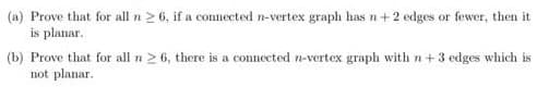 (a) Prove that for all n > 6, if a connected n-vertex graph has n+ 2 edges or fewer, then it
is planar.
(b) Prove that for all n> 6, there is a connected n-vertex graph with n +3 edges which is
not planar.
