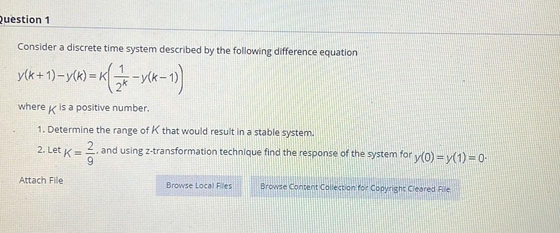 Question 1
Consider a discrete time system described by the following difference equation
y(k+ 1)-y(k) = K
2*
where
is a positive number.
1. Determine the range of K that would result in a stable system.
2. Let K = 2, and using z-transformation technique find the response of the system for y(0) =v(1)=0
9.
Attach File
Browse Local Files
Browse Content Collection for Copyright Cleared File
