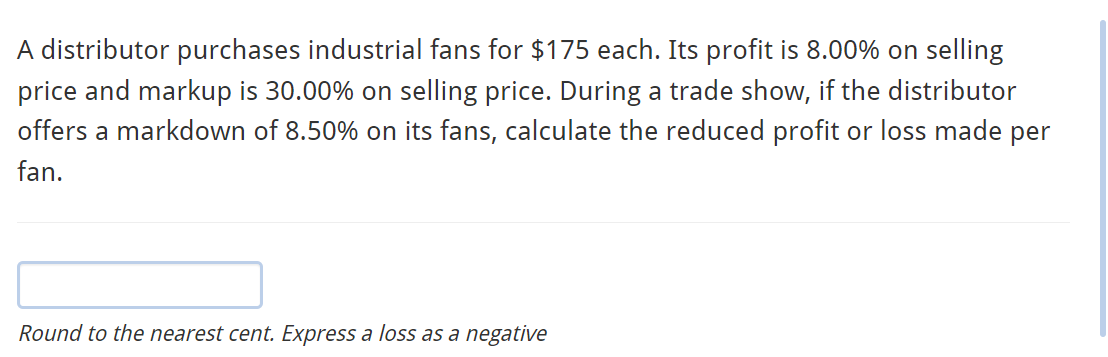 A distributor purchases industrial fans for $175 each. Its profit is 8.00% on selling
price and markup is 30.00% on selling price. During a trade show, if the distributor
offers a markdown of 8.50% on its fans, calculate the reduced profit or loss made per
fan.
Round to the nearest cent. Express a loss as a negative
