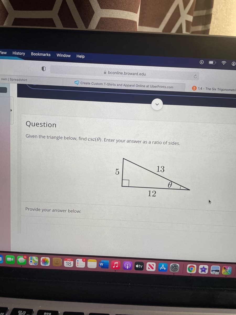 wiew
History
Bookmarks
Window
Help
A bconline.broward.edu
own | Spreadshirt
up Create Custom T-Shirts and Apparel Online at UberPrints.com
1.4 - The Six Trigonometri
Question
Given the triangle below, find csc(0). Enter your answer as a ratio of sides.
13
5
12
Provide your answer below:
18
étv
000

