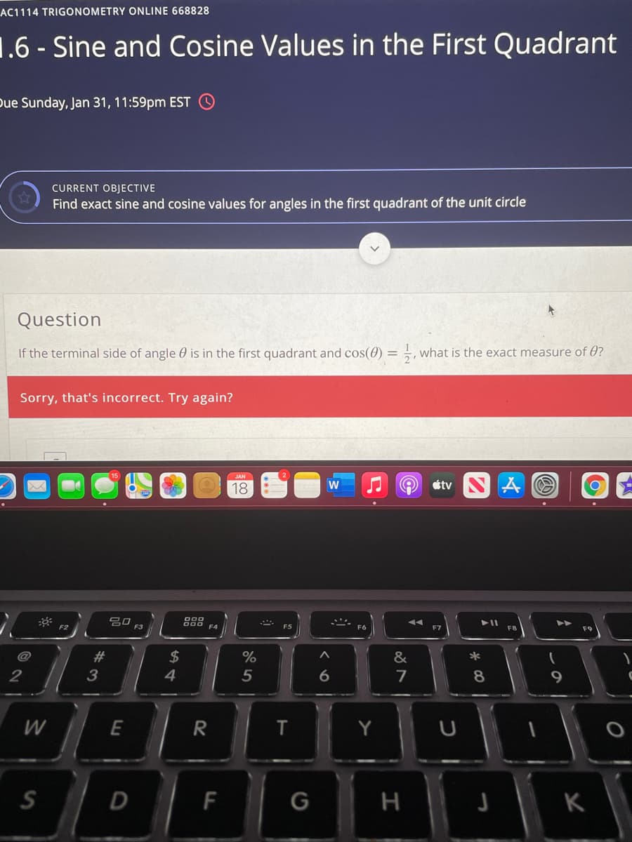 AC1114 TRIGONOMETRY ONLINE 668828
1.6 - Sine and Cosine Values in the First Quadrant
bue Sunday, Jan 31, 11:59pm EST
CURRENT OBJECTIVE
Find exact sine and cosine values for angles in the first quadrant of the unit circle
Question
If the terminal side of angle 0 is in the first quadrant and cos(0) = ,, what is the exact measure of 0?
%3D
Sorry, that's incorrect. Try again?
JAN
18
étv
80
888
F4
F3
#3
&
*
2
3
4
5
6
7
8
E
R
Y
S
F
K
D.
