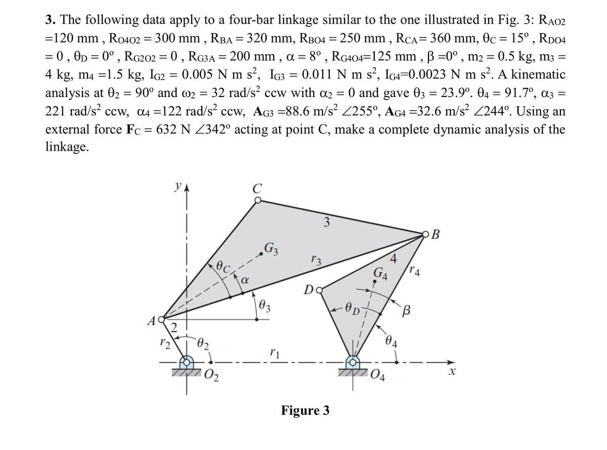 =
3. The following data apply to a four-bar linkage similar to the one illustrated in Fig. 3: RA02
=120 mm, R0402 = 300 mm, RBA = 320 mm, RB04 = 250 mm, RCA = 360 mm, 0c = 15°, RD04
= 0, 0D = 0°, RG202 = 0, RG3A = 200 mm, α = 8°, RG404=125 mm, ẞ =0°, m2 = 0.5 kg, m3 =
4 kg, m4 =1.5 kg, IG2 = 0.005 N m s², IG3 0.011 N m s², IG4=0.0023 N m s². A kinematic
analysis at 02 = 90° and 2 = 32 rad/s² ccw with α2 = 0 and gave 03 = 23.9°. 04 = 91.7º, α3 =
221 rad/s² ccw, α4 =122 rad/s² ccw, AG3 =88.6 m/s² 255°, AG4 =32.6 m/s² 244°. Using an
external force Fc = 632 N Z342° acting at point C, make a complete dynamic analysis of the
linkage.
C
УА
3
B
G₁₂
4
13
GA
TA
Ꭰ
Do
B
02
3
A
2
12
04
02
r1
X
04
Figure 3