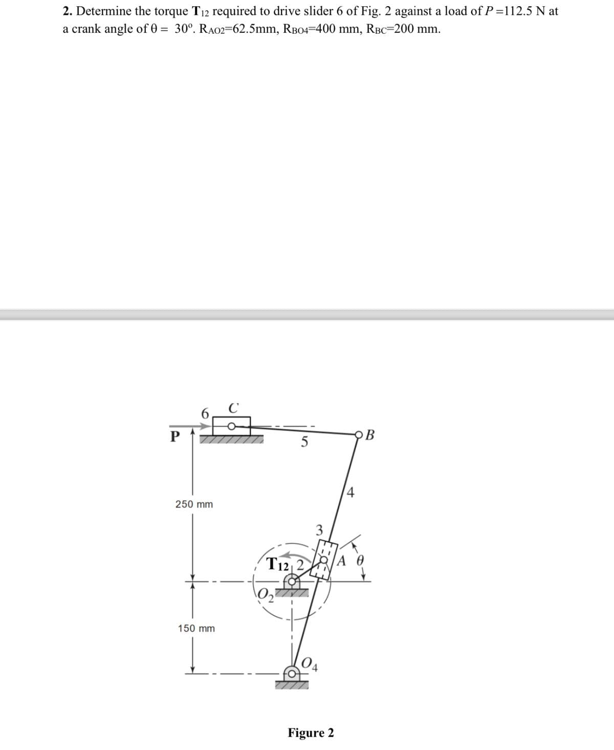 2. Determine the torque T12 required to drive slider 6 of Fig. 2 against a load of P=112.5 N at
a crank angle of 0 = 30°. RA02=62.5mm, RB04=400 mm, RBC=200 mm.
Р
6
250 mm
150 mm
C
5
T12 2
3
Figure 2
4
B