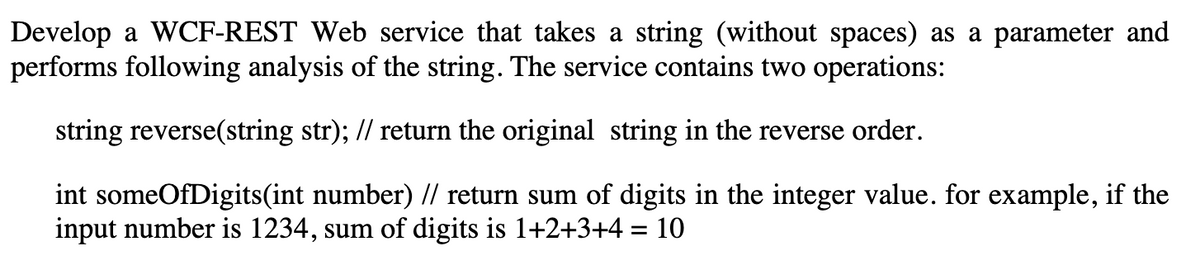 Develop a WCF-REST Web service that takes a string (without spaces) as a parameter and
performs following analysis of the string. The service contains two operations:
string reverse(string str); // return the original string in the reverse order.
int someOfDigits(int number) // return sum of digits in the integer value. for example, if the
input number is 1234, sum of digits is 1+2+3+4 = 10
%3D
