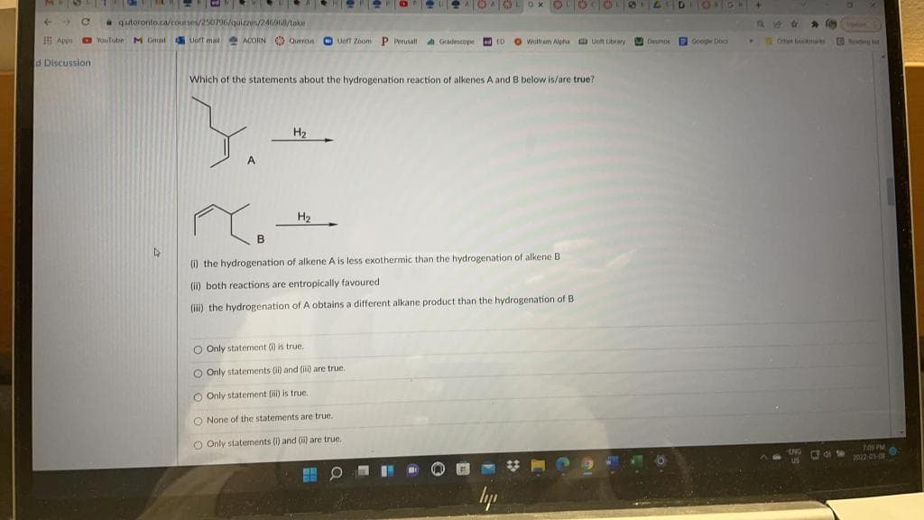 ->
qutoronto.ca/courses/250796/quizres/246961/take
E Apn O Youtube M Gnail Vort mail MCORN Quercn O Uoft Zoom P Perusall
di Gradescope d rD
O Woltram Alpha Uoft Lbary Desmos Google Doc
Ofet toamas
d Discussion
Which of the statements about the hydrogenation reaction of alkenes A and B below is/are true?
3.
H2
H2
(1) the hydrogenation of alkene A is less exothermic than the hydrogenation of alkene B
(ii) both reactions are entropically favoured
(ii) the hydrogenation of A obtains a different alkane product than the hydrogenation of B
O Only statement () is true.
O Only statements (i) and (i) are true.
O Only statement (i) is true
are true.
O None of the statemen
O Only statements (1) and (ii) are true.
lyp
