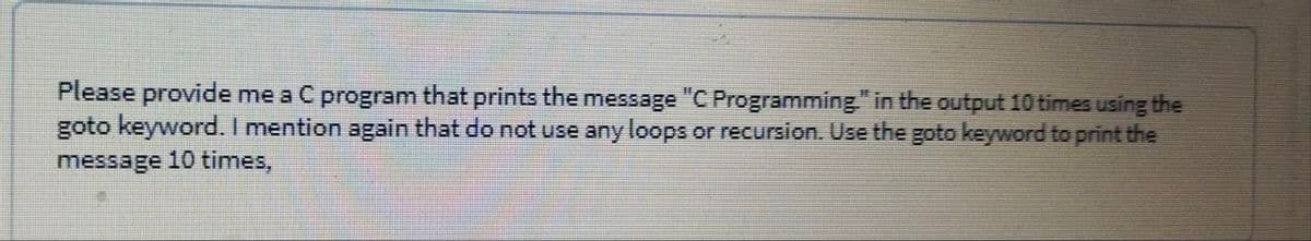 Please provide me a C program that prints the message "C Programming." in the output 10 times using the
goto keyword. I mention again that do not use any loops or recursion. Use the goto keyword to print the
message 10 times,
