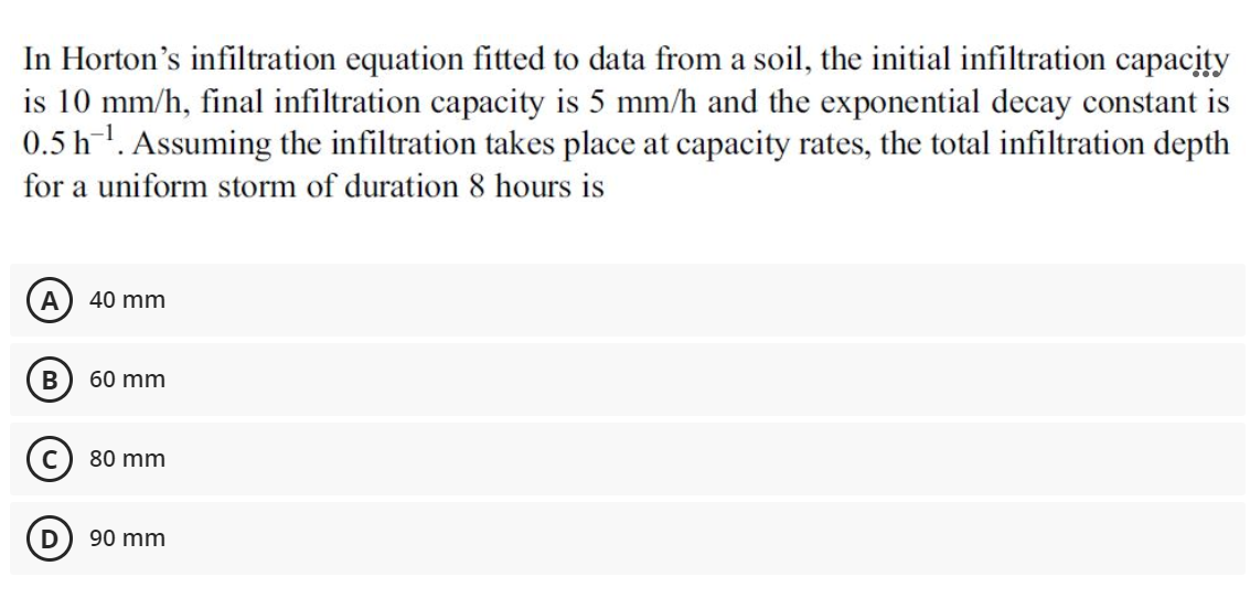 In Horton's infiltration equation fitted to data from a soil, the initial infiltration capacity
is 10 mm/h, final infiltration capacity is 5 mm/h and the exponential decay constant is
0.5 h-1. Assuming the infiltration takes place at capacity rates, the total infiltration depth
for a uniform storm of duration 8 hours is
A
40 mm
60 mm
80 mm
D
90 mm
