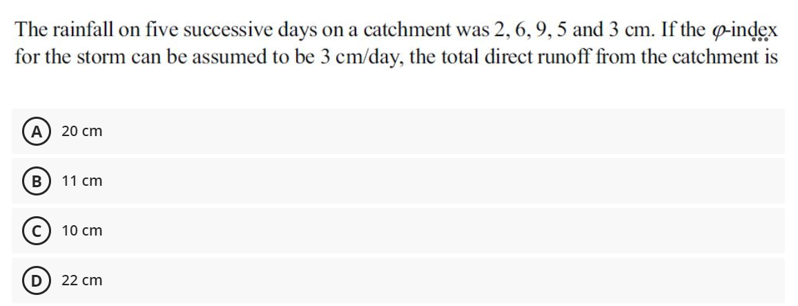 The rainfall on five successive days on a catchment was 2, 6, 9, 5 and 3 cm. If the o-index
for the storm can be assumed to be 3 cm/day, the total direct runoff from the catchment is
A
20 cm
В
11 cm
10 cm
22 cm
