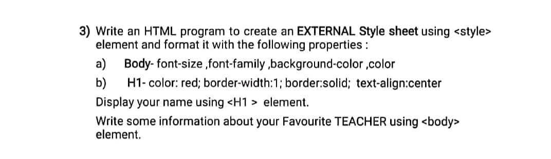 3) Write an HTML program to create an EXTERNAL Style sheet using <style>
element and format it with the following properties :
a) Body- font-size ,font-family ,background-color ,color
H1- color: red; border-width:1; border:solid; text-align:center
b)
Display your name using <H1 > element.
Write some information about your Favourite TEACHER using <body>
element.
