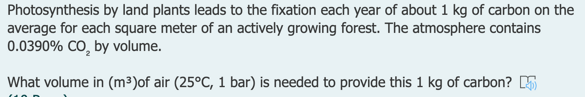 Photosynthesis by land plants leads to the fixation each year of about 1 kg of carbon on the
average for each square meter of an actively growing forest. The atmosphere contains
0.0390% CO, by volume.
2
What volume in (m³)of air (25°C, 1 bar) is needed to provide this 1 kg of carbon? 5
