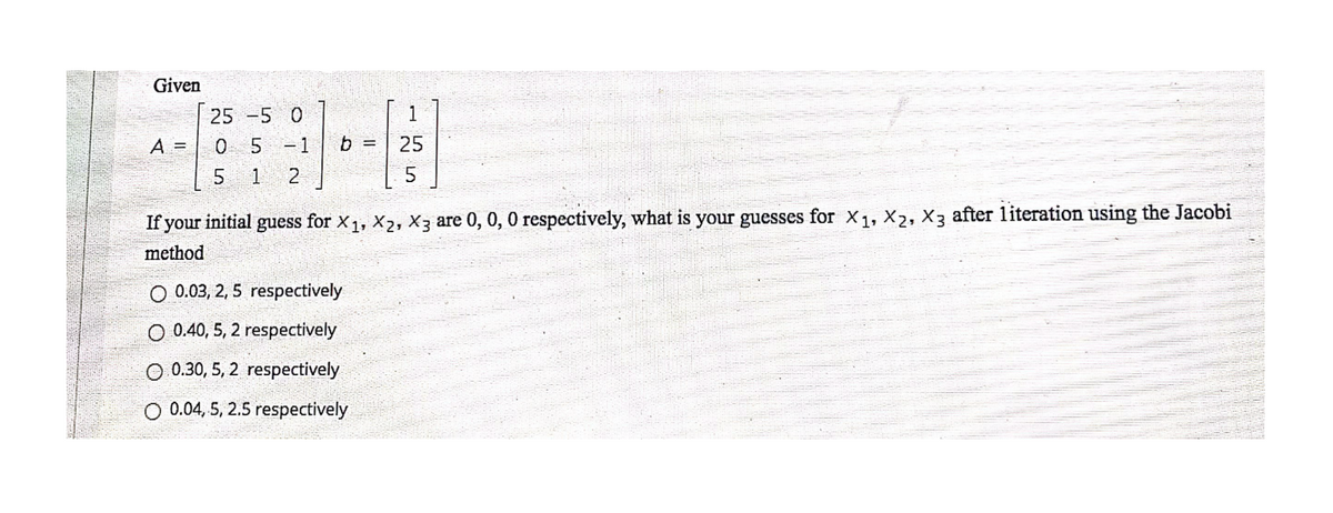 Given
25 -5 0
1
0 5 -1
1 2
A =
b
25
%!
If your initial guess for X1, X2, X3 are 0, 0, 0 respectively, what is your guesses for X1, X2, X3 after literation using the Jacobi
method
O 0.03, 2, 5 respectively
O 0.40, 5, 2 respectively
O 0.30, 5, 2 respectively
0.04, 5, 2.5 respectively
