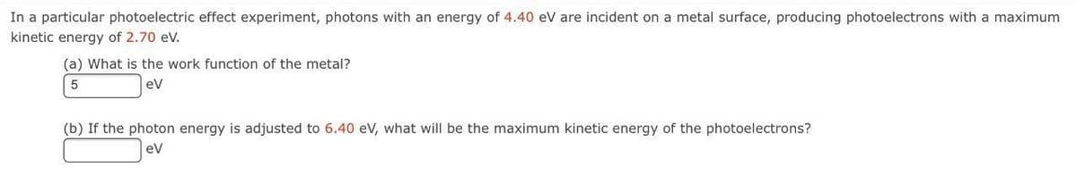 In a particular photoelectric effect experiment, photons with an energy of 4.40 eV are incident on a metal surface, producing photoelectrons with a maximum
kinetic energy of 2.70 eV.
(a) What is the work function of the metal?
5
eV
(b) If the photon energy is adjusted to 6.40 eV, what will be the maximum kinetic energy of the photoelectrons?
eV