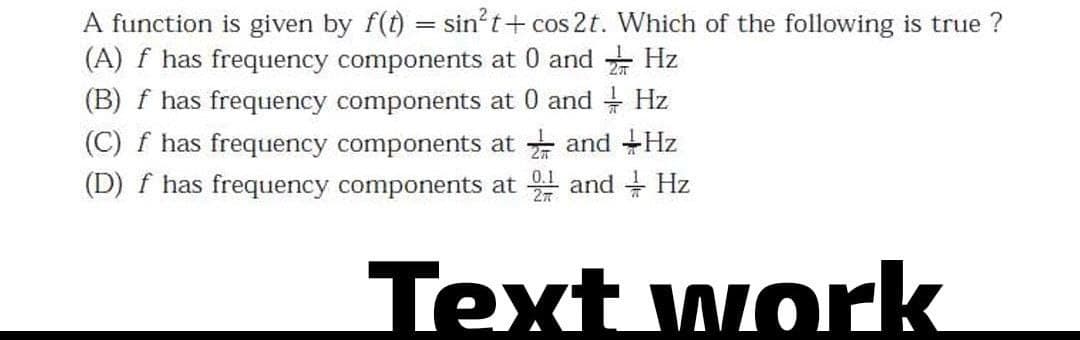 A function is given by f(t) = sin²t+ cos2t. Which of the following is true ?
(A) f has frequency components at 0 and
(B) f has frequency components at 0 and + Hz
Hz
(C) f has frequency components at and Hz
(D) f has frequency components at and Hz
0.1
Text work