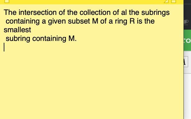 The intersection of the collection of al the subrings
containing a given subset M of a ring R is the
smallest
subring containing M.
TO