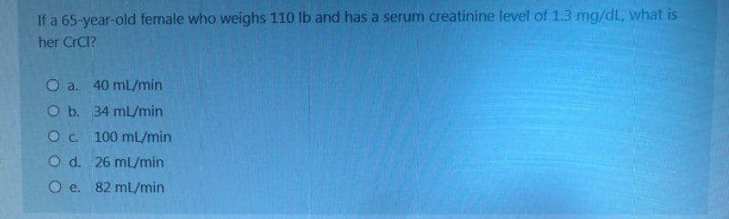 If a 65-year-old female who weighs 110 lb and has a serum creatinine level of 1.3 mg/dL, what is
her CrCl?
O a. 40 ml/min
O b. 34 mL/min
O. C.
100 mL/min
O d.
26 mL/min
O e. 82 mL/min