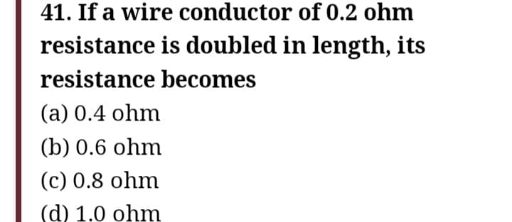 41. If a wire conductor of 0.2 ohm
resistance is doubled in length, its
resistance becomes
(a) 0.4 ohm
(b) 0.6 ohm
(c) 0.8 ohm
(d) 1.0 ohm