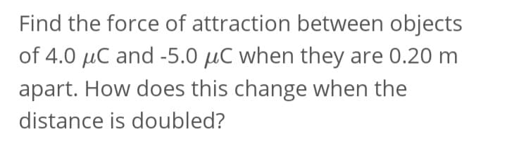 Find the force of attraction between objects
of 4.0 μC and -5.0 μC when they are 0.20 m
apart. How does this change when the
distance is doubled?