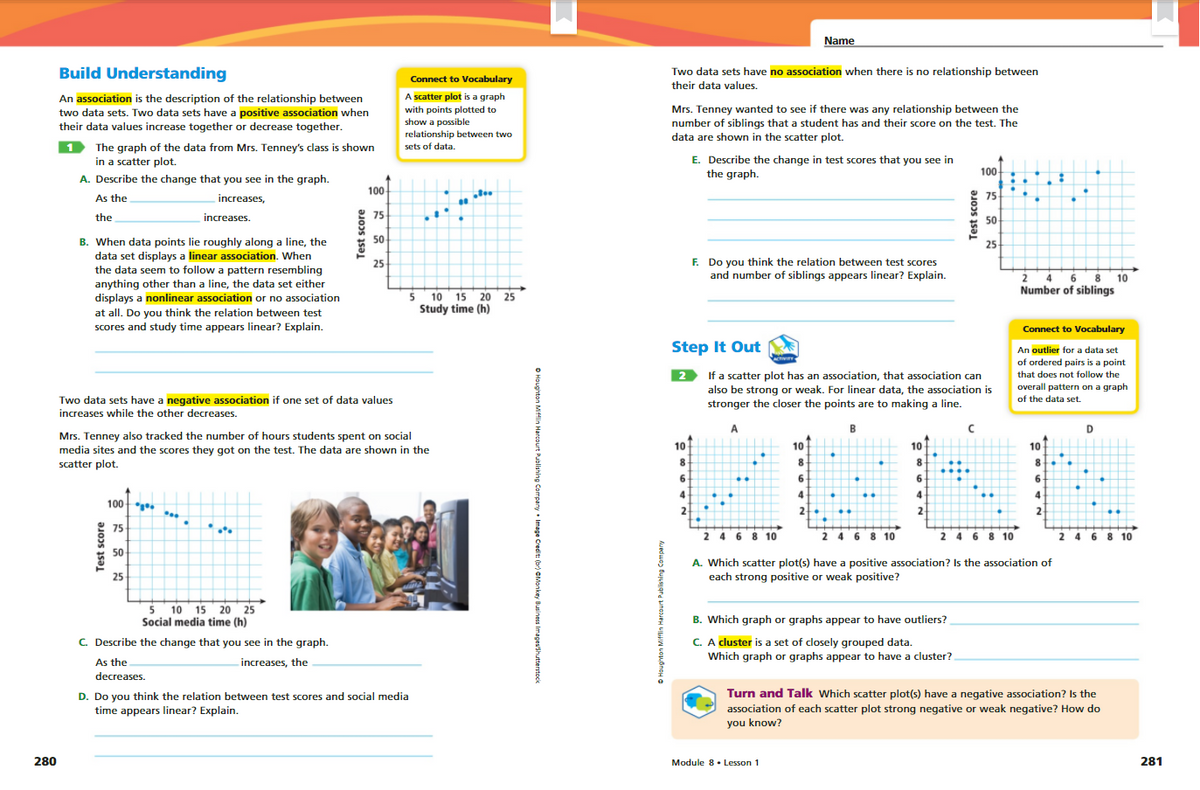 Name
Build Understanding
Two data sets have no association when there is no relationship between
Connect to Vocabulary
their data values.
A scatter plot is a graph
An association is the description of the relationship between
two data sets. Two data sets have a positive association when
with points plotted to
show a possible
relationship between two
sets of data.
Mrs. Tenney wanted to see if there was any relationship between the
number of siblings that a student has and their score on the test. The
data are shown in the scatter plot.
their data values increase together or decrease together.
The graph of the data from Mrs. Tenney's class is shown
E. Describe the change in test scores that you see in
the graph.
in a scatter plot.
100
A. Describe the change that you see in the graph.
100
As the
increases,
75
the
increases.
75
50
B. When data points lie roughly along a line, the
data set displays a linear association. When
the data seem to follow a pattern resembling
anything other than a line, the data set either
displays a nonlinear association or no association
50
25
F. Do you think the relation between test scores
and number of siblings appears linear? Explain.
25
2 4 6 8
10
Number of siblings
5 10 15 20 25
Study time (h)
at all. Do you think the relation between test
scores and study time appears linear? Explain.
Connect to Vocabulary
Step It Out
An outlier for a data set
of ordered pairs is a point
2 If a scatter plot has an association, that association can
also be strong or weak. For linear data, the association is
stronger the closer the points are to making a line.
that does not follow the
overall pattern on a graph
Two data sets have a negative association if one set of data values
increases while the other decreases.
of the data set.
A
B
D
Mrs. Tenney also tracked the number of hours students spent on social
media sites and the scores they got on the test. The data are shown in the
scatter plot.
10
10
10
10
8
8
8.
6.
6.
6.
4
4
4
100 .
2
2
2
..
75
2 4 6 8 10
2 4 6 8 10
2 4 6 8 10
2 4 6 8 10
50
A. Which scatter plot(s) have a positive association? Is the association of
each strong positive or weak positive?
25
5 10 15 20 25
Social media time (h)
B. Which graph or graphs appear to have outliers?
C. Describe the change that you see in the graph.
C. A cluster is a set of closely grouped data.
Which graph or graphs appear to have a cluster?
As the
increases, the
decreases.
Turn and Talk Which scatter plot(s) have a negative association? Is the
association of each scatter plot strong negative or weak negative? How do
you know?
D. Do you think the relation between test scores and social media
time appears linear? Explain.
280
Module 8. Lesson 1
281
fest score
• Image Credit:
Test score
