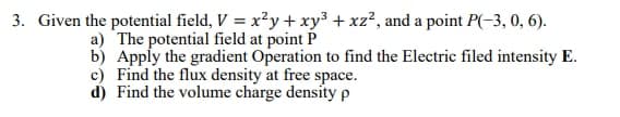 3. Given the potential field, V = x²y + xy³ + xz², and a point P(-3, 0, 6).
a) The potential field at point P
b) Apply the gradient Operation to find the Electric filed intensity E.
c) Find the flux density at free space.
d) Find the volume charge density p
