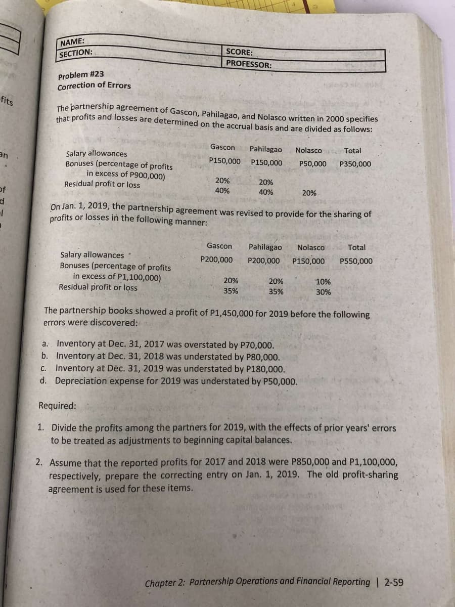 fits
NAME:
SECTION:
Problem #23
Correction of Errors
SCORE:
PROFESSOR:
The partnership agreement of Gascon, Pahilagao, and Nolasco written in 2000 specifies
that profits and losses are determined on the accrual basis and are divided as follows:
Salary allowances
an
Gascon Pahilagao
P150,000 P150,000
Nolasco
Total
P50,000 P350,000
Bonuses (percentage of profits
in excess of P900,000)
20%
20%
Residual profit or loss
40%
40%
20%
of
d
On Jan. 1, 2019, the partnership agreement was revised to provide for the sharing of
profits or losses in the following manner:
Salary allowances
Gascon Pahilagao Nolasco
P200,000
Total
P200,000
P150,000
P550,000
Bonuses (percentage of profits
in excess of P1,100,000)
20%
20%
10%
Residual profit or loss
35%
35%
30%
The partnership books showed a profit of P1,450,000 for 2019 before the following
errors were discovered:
a. Inventory at Dec. 31, 2017 was overstated by P70,000.
b. Inventory at Dec. 31, 2018 was understated by P80,000.
c. Inventory at Déc. 31, 2019 was understated by P180,000.
d. Depreciation expense for 2019 was understated by P50,000.
Required:
1. Divide the profits among the partners for 2019, with the effects of prior years' errors
to be treated as adjustments to beginning capital balances.
2. Assume that the reported profits for 2017 and 2018 were P850,000 and P1,100,000,
respectively, prepare the correcting entry on Jan. 1, 2019. The old profit-sharing
agreement is used for these items.
Chapter 2: Partnership Operations and Financial Reporting | 2-59