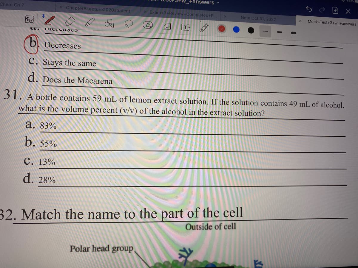 Chem Ch 7
20
5. TITICAuss
x Chapter8Lecture 2020student
b Decreases
C. Stays the same
d. Does the Macarena
a. 83%
b. 55%
C. 13%
d. 28%
_+answers
x Exam+3+Review+Completed+F..
Polar head group
17
Gº
Note Oct 31, 2022
31. A bottle contains 59 mL of lemon extract solution. If the solution contains 49 mL of alcohol,
what is the volume percent (v/v) of the alcohol in the extract solution?
32. Match the name to the part of the cell
Outside of cell
X
n
x
Mock+Test+3+w_+answers