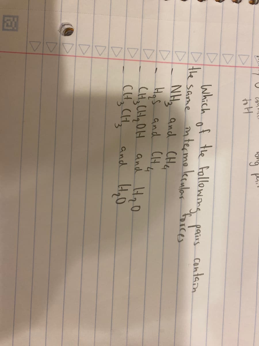 D
D
▷
D
D
▷
D
D
D
1
to t
Which of the following pairs.
the same intermolecular forces
NH₂ and CH4
H₂S and CH4
-
ong phil
CH₂CH₂OH and H₂O
4₂0
CH₂ CH₂ and
3
contain