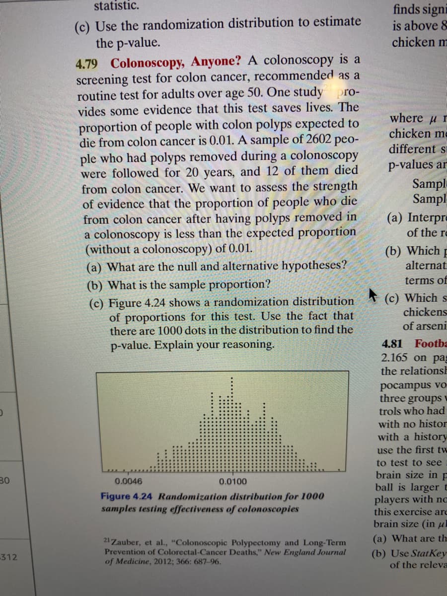 30
-312
statistic.
(c) Use the randomization distribution to estimate
the p-value.
4.79 Colonoscopy, Anyone? A colonoscopy is a
screening test for colon cancer, recommended as a
routine test for adults over age 50. One study pro-
vides some evidence that this test saves lives. The
proportion of people with colon polyps expected to
die from colon cancer is 0.01. A sample of 2602 peo-
ple who had polyps removed during a colonoscopy
were followed for 20 years, and 12 of them died
from colon cancer. We want to assess the strength
of evidence that the proportion of people who die
from colon cancer after having polyps removed in
a colonoscopy is less than the expected proportion
(without a colonoscopy) of 0.01.
(a) What are the null and alternative hypotheses?
(b) What is the sample proportion?
(c) Figure 4.24 shows a randomization distribution
of proportions for this test. Use the fact that
there are 1000 dots in the distribution to find the
p-value. Explain your reasoning.
0.0046
Figure 4.24 Randomization distribution for 1000
samples testing effectiveness of colonoscopies
0.0100
21 Zauber, et al., "Colonoscopic Polypectomy and Long-Term
Prevention of Colorectal-Cancer Deaths," New England Journal
of Medicine, 2012; 366: 687-96.
finds signi
is above &
chicken m
where ur
chicken ma
different si
p-values ar
Sampl
Sampl
(a) Interpre
of the re
(b) Which p
alternat
terms of
(c) Which s
chickens
of arseni
4.81 Footba
2.165 on pag
the relationsh
pocampus vo
three groups w
trols who had
with no histor
with a history
use the first tw
to test to see
brain size in F
ball is larger t
players with na
this exercise are
brain size (in ul
(a) What are th
(b) Use StatKey
of the releva