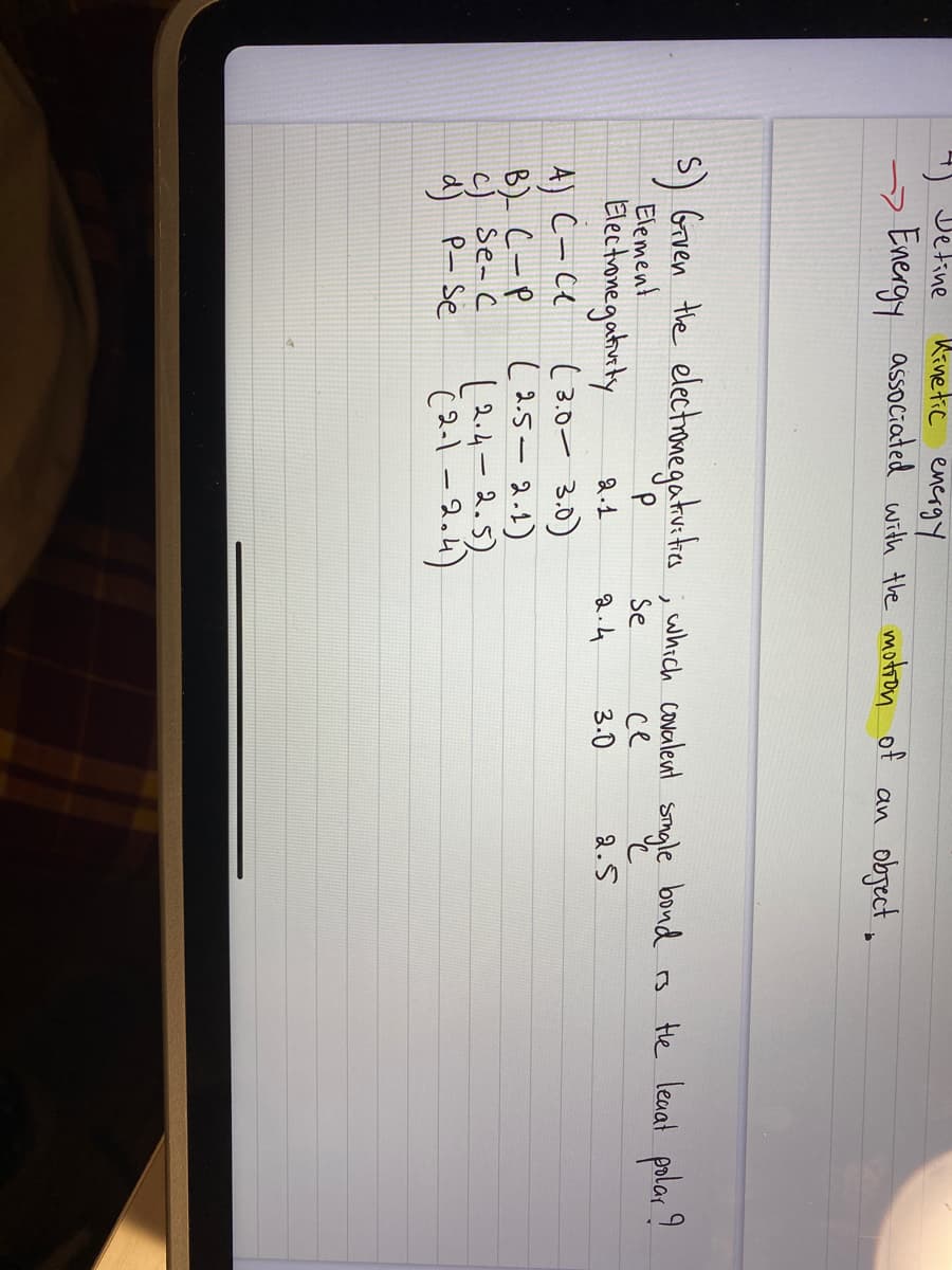 4) Detine
Kinetic energy
→Energy associated with the motion of an object.
5) Given the electronegativities, which covalent single bond is the leaat polar?
Element
Se
се
Electronegativity
2.1
2.4
3.0
2.5
4) C-ce
B) С-р
c) se- c
d) P- Se
(3.0-3.0)
(2.5-2.1)
(2.4-2.5)
(2-1 -2.4)