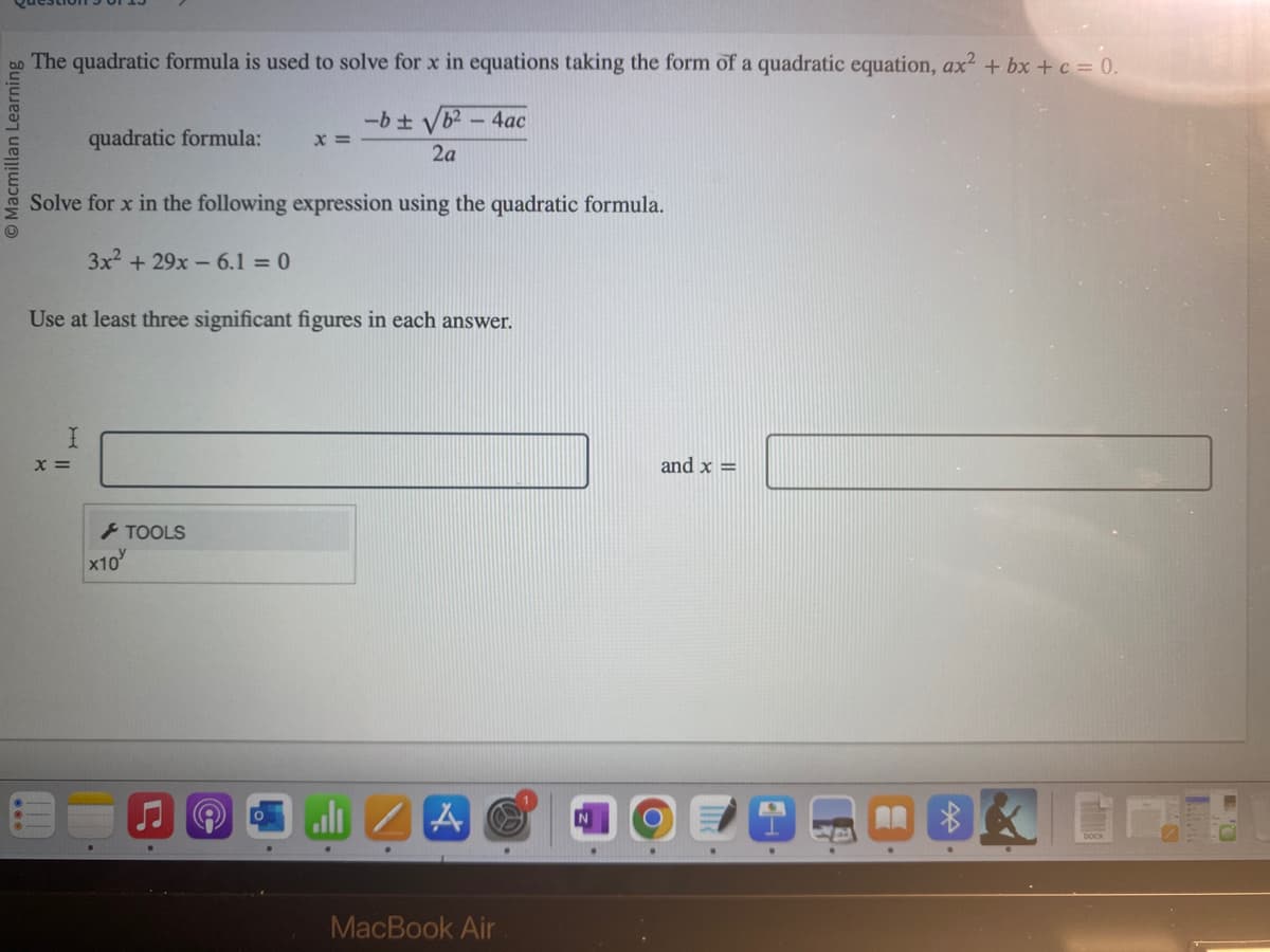 Macmillan Learni
The quadratic formula is used to solve for x in equations taking the form of a quadratic equation, ax² + bx + c = 0.
-b ± √b² - 4ac
2a
Solve for x in the following expression using the quadratic formula.
3x² + 29x 6.1 = 0
quadratic formula: x =
Use at least three significant figures in each answer.
I
x =
x10
TOOLS
MacBook Air
and x =
$