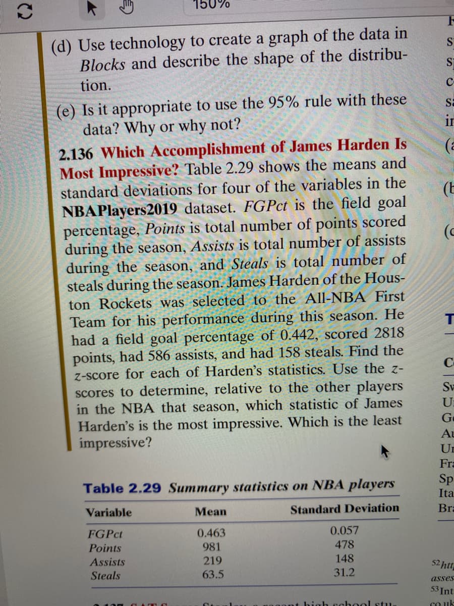 150%
(d) Use technology to create a graph of the data in
Blocks and describe the shape of the distribu-
tion.
(e) Is it appropriate to use the 95% rule with these
data? Why or why not?
2.136 Which Accomplishment of James Harden Is
Most Impressive? Table 2.29 shows the means and
standard deviations for four of the variables in the
NBAPlayers 2019 dataset. FGPct is the field goal
percentage, Points is total number of points scored
during the season, Assists is total number of assists
during the season, and Steals is total number of
steals during the season. James Harden of the Hous-
ton Rockets was selected to the All-NBA First
Team for his performance during this season. He
had a field goal percentage of 0.442, scored 2818
points, had 586 assists, and had 158 steals. Find the
z-score for each of Harden's statistics. Use the z-
scores to determine, relative to the other players
in the NBA that season, which statistic of James
Harden's is the most impressive. Which is the least
impressive?
Table 2.29 Summary statistics on NBA players
Variable
Standard Deviation
FGPct
Points
Assists
Steals
Mean
0.463
981
219
63.5
0.057
478
148
31.2
high school stu
S
S
C
Sa
in
(
(E
(c
с
Sv
U
Ge
Au
Un
Fra
Sp
Ita
Bra
52 htt
asses
53 Int
co.uk