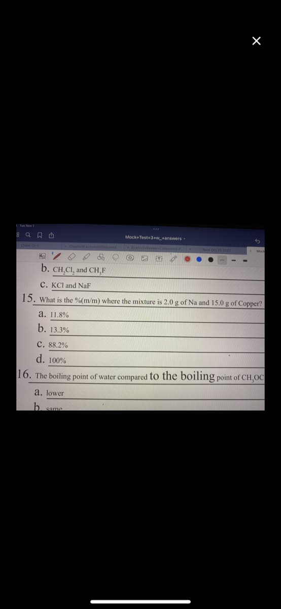 b. CH,CI, and CH,F
& S O
a. 11.8%
b. 13.3%
Mock+Test+3+w_+answers.
a. lower
b same
B
C. KCl and NaF
15. What is the % (m/m) where the mixture is 2.0 g of Na and 15.0 g of Copper?
×
C. 88.2%
d. 100%
16. The boiling point of water compared to the boiling point of CH,OC