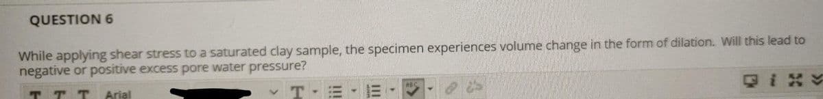 QUESTION 6
While applying shear stress to a saturated clay sample, the specimen experiences volume change in the form of dilation. Will this lead to
negative or positive excess pore water pressure?
TT T
T-= - E
QIXY
RBC
Arial
