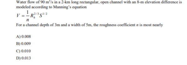 Water flow of 90 m³/s in a 2-km long rectangular, open channel with an 8-m elevation difference is
modeled according to Manning's equation
For a channel depth of 3m and a width of 5m, the roughness coefficient n is most nearly
A) 0.008
B) 0.009
C) 0.010
D) 0.013
