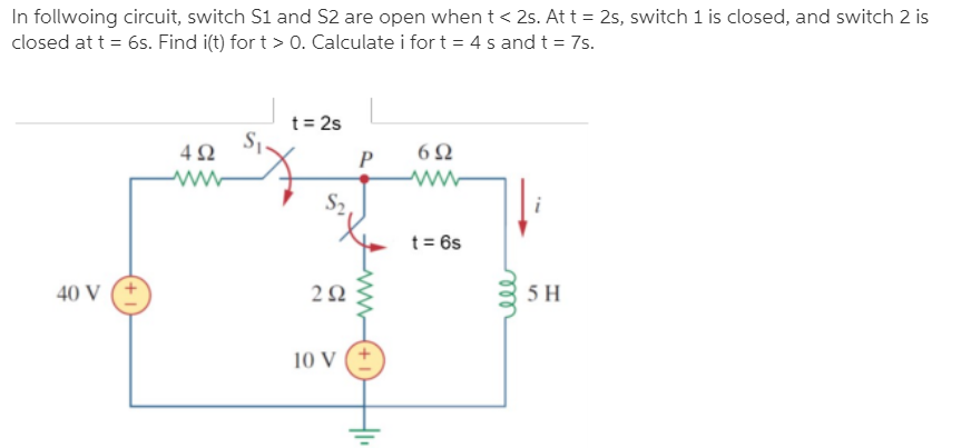 In follwoing circuit, switch S1 and S2 are open when t < 25. At t = 2s, switch 1 is closed, and switch 2 is
closed at t = 6s. Find i(t) for t > 0. Calculate i fort = 4 s and t = 7s.
t = 2s
4Ω
P
t = 6s
40 V
5 H
10 V
