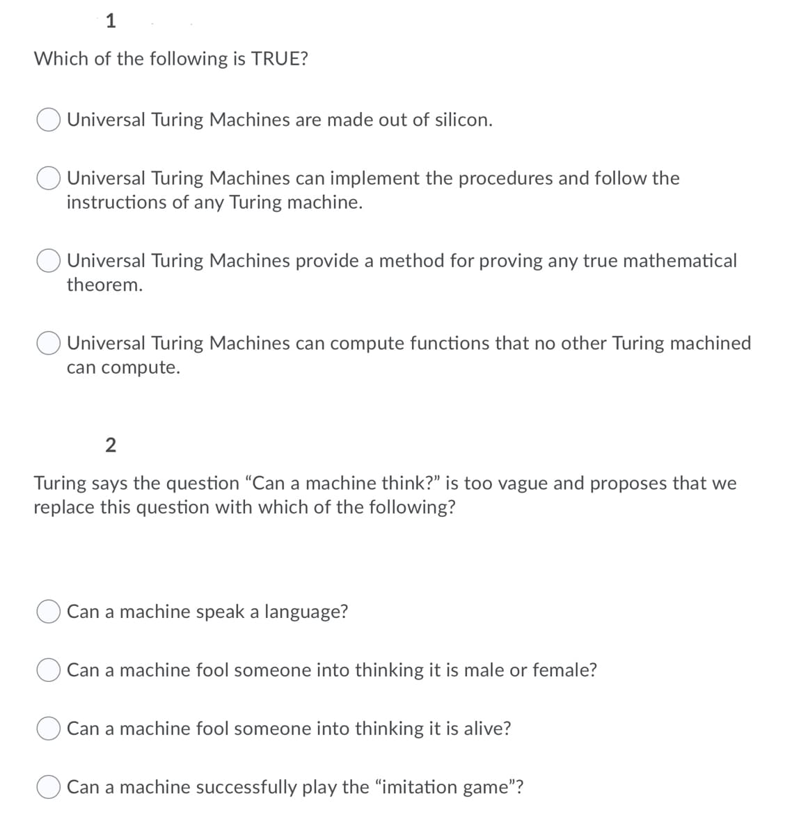 1
Which of the following is TRUE?
Universal Turing Machines are made out of silicon.
Universal Turing Machines can implement the procedures and follow the
instructions of any Turing machine.
Universal Turing Machines provide a method for proving any true mathematical
theorem.
Universal Turing Machines can compute functions that no other Turing machined
can compute.
2
Turing says the question "Can a machine think?" is too vague and proposes that we
replace this question with which of the following?
Can a machine speak a language?
Can a machine fool someone into thinking it is male or female?
Can a machine fool someone into thinking it is alive?
Can a machine successfully play the "imitation game"?
