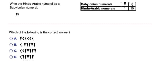 Babylonian numerals
Hindu-Arabic numerals
Write the Hindu-Arabic numeral as a
Babylonian numeral.
1
10
15
Which of the following is the correct answer?
O A. K««««
O B. ( IIIII
Oc. («ITTIT
O D. (IIIII
