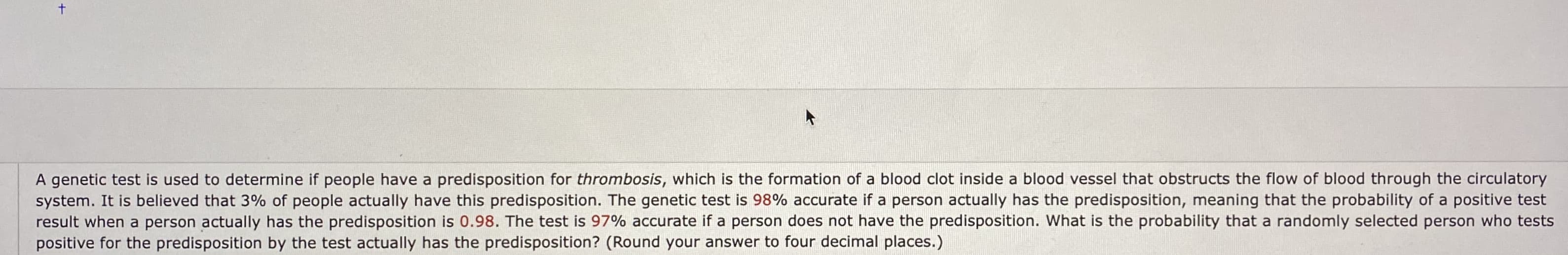 A genetic test is used to determine if people have a predisposition for thrombosis, which is the formation of a blood clot inside a blood vessel that obstructs the flow of blood through the circulatory
system. It is believed that 3% of people actually have this predisposition. The genetic test is 98% accurate if a person actually has the predisposition, meaning that the probability of a positive test
result when a person actually has the predisposition is 0.98. The test is 97% accurate if a person does not have the predisposition. What is the probability that a randomly selected person who tests
positive for the predisposition by the test actually has the predisposition? (Round your answer to four decimal places.)
