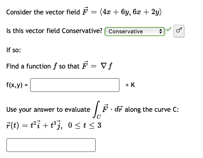 Consider the vector field F = (4x + 6y, 6x + 2y)
Is this vector field Conservative? Conservative
If so:
Find a function f so that F = Vf
f(x,y) =
+ K
Use your answer to evaluate
F · dr along the curve C:
7(t) = ti + t°j, 0<t < 3
%3D
