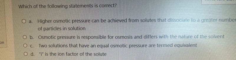 con
Which of the following statements is correct?
O a.
Higher osmotic pressure can be achieved from solutes that dissociate to a greater number
of particles in solution
O b.
O c.
O d.
Osmotic pressure is responsible for osmosis and differs with the nature of the solvent
Two solutions that have an equal osmotic pressure are termed equivalent
"i" is the ion factor of the solute