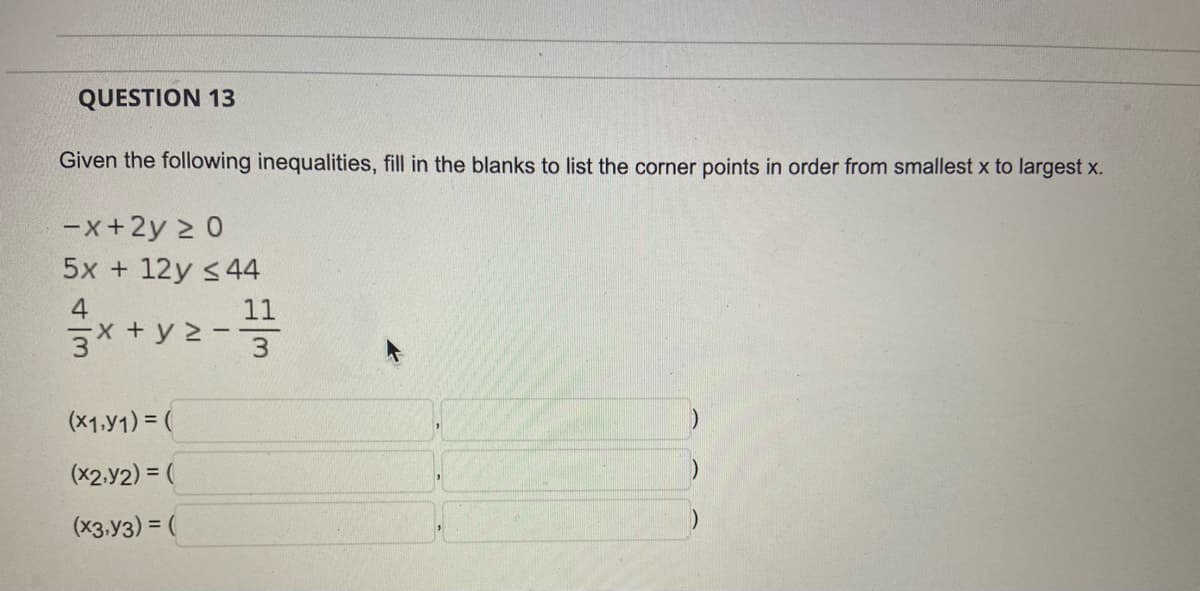 QUESTION 13
Given the following inequalities, fill in the blanks to list the corner points in order from smallest x to largest x.
-x+2y ≥ 0
5x+12y ≤ 44
4
x+y=-11
3x + y 2 -
3
(X1,Y1) = (
)
(X2,Y2) = (
(x3,Y3) = (