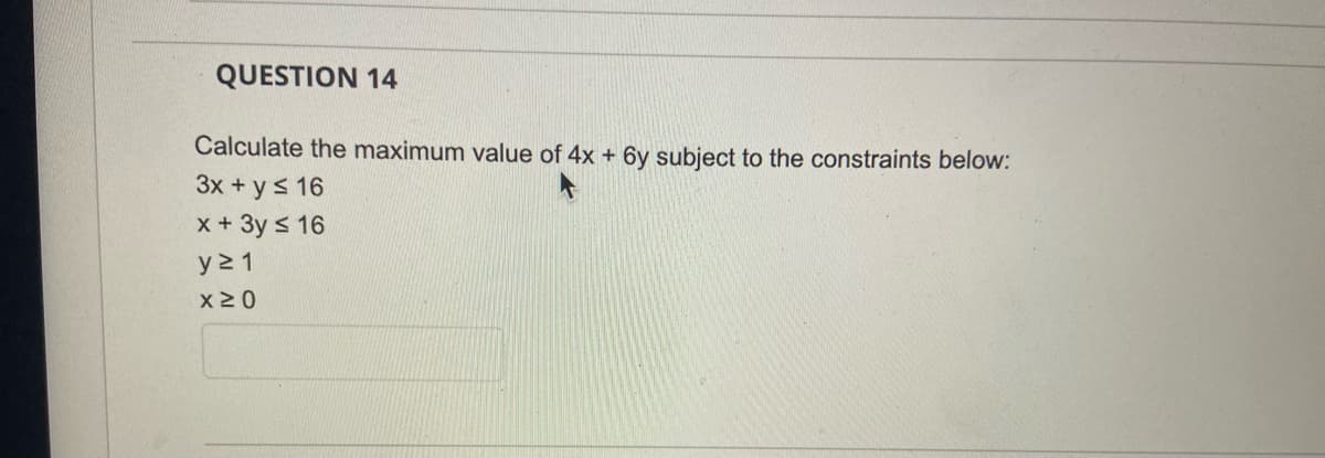 QUESTION 14
Calculate the maximum value of 4x + 6y subject to the constraints below:
3x + y ≤ 16
x + 3y ≤ 16
y≥ 1
x ≥ 0