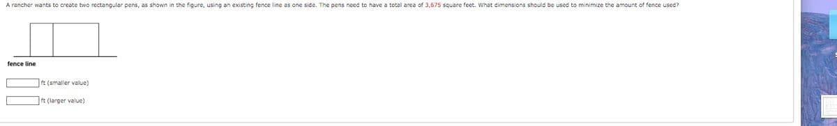A rancher wants to create two rectangular pens, as shown in the figure, using an existing fence line as one side. The pens need to have a total area of 3,675 square feet. What dimensions should be used to minimize the amount of fence used?
fence line
ft (smaller value)
|ft (larger value)

