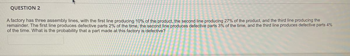 QUESTION 2
A factory has three assembly lines, with the first line producing 10% of the product, the second line producing 27% of the product, and the third line producing the
remainder. The first line produces defective parts 2% of the time, the second line produces defective parts 3% of the time, and the third line produces defective parts 4%
of the time. What is the probability that a part made at this factory is defective?