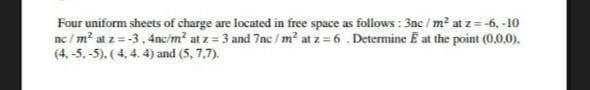 Four uniform sheets of charge are located in free space as follows : 3nc / m² at z = -6, -10
nc / m² at z = -3, 4nc/m? at z = 3 and 7nc /m² at z 6 . Determine E at the point (0,0,0).
(4, -5, -5). (4, 4. 4) and (5, 7,7).
